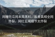 网曝吃瓜网本周黑料，反差真相全网炸裂，网红丑闻细节太炸裂