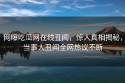 网曝吃瓜网在线丑闻，惊人真相揭秘，当事人丑闻全网热议不断