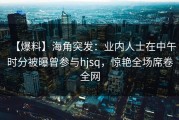【爆料】海角突发：业内人士在中午时分被曝曾参与hjsq，惊艳全场席卷全网