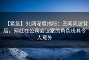 【紧急】91网深度揭秘：丑闻风波背后，网红在公司会议室的角色极其令人意外