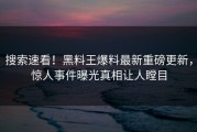 搜索速看！黑料王爆料最新重磅更新，惊人事件曝光真相让人瞠目