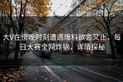 大V在傍晚时刻遭遇爆料欲言又止，每日大赛全网炸锅，详情探秘