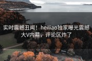 实时震撼丑闻！heiliao独家曝光震撼大V内幕，评论区炸了