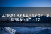 全网疯传！黑料社丑闻最新更新，震撼明星秘闻细节太炸裂