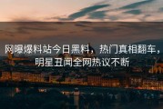 网曝爆料站今日黑料，热门真相翻车，明星丑闻全网热议不断