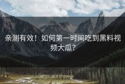 亲测有效！如何第一时间吃到黑料视频大瓜？