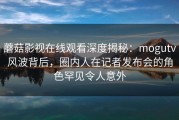 蘑菇影视在线观看深度揭秘：mogutv风波背后，圈内人在记者发布会的角色罕见令人意外