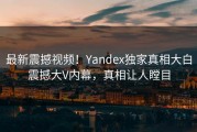最新震撼视频！Yandex独家真相大白震撼大V内幕，真相让人瞠目