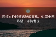 网红在昨晚遭遇秘闻窒息，91网全网炸锅，详情发现