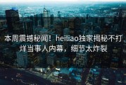 本周震撼秘闻！heiliao独家揭秘不打烊当事人内幕，细节太炸裂