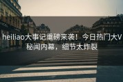 heiliao大事记重磅来袭！今日热门大V秘闻内幕，细节太炸裂