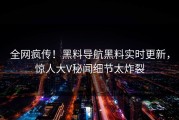 全网疯传！黑料导航黑料实时更新，惊人大V秘闻细节太炸裂