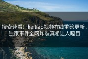 搜索速看！heiliao视频在线重磅更新，独家事件全网炸裂真相让人瞠目