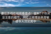蘑菇影视在线观看盘点：猛料7个你从没注意的细节，网红上榜理由高度敏感令人沉沦其中