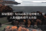探秘围观！heiliao每日视频曝光，惊人真相翻车细节太炸裂