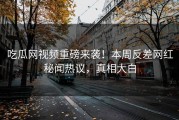 吃瓜网视频重磅来袭！本周反差网红秘闻热议，真相大白