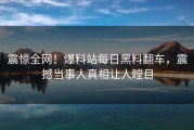 震惊全网！爆料站每日黑料翻车，震撼当事人真相让人瞠目