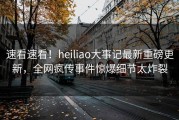 速看速看！heiliao大事记最新重磅更新，全网疯传事件惊爆细节太炸裂