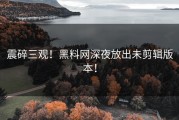 震碎三观！黑料网深夜放出未剪辑版本！