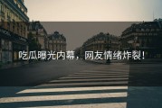 吃瓜曝光内幕，网友情绪炸裂！