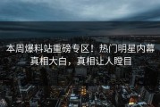本周爆料站重磅专区！热门明星内幕真相大白，真相让人瞠目