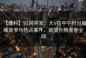【爆料】91网突发：大V在中午时分被曝曾参与热点事件，欲望升腾席卷全网