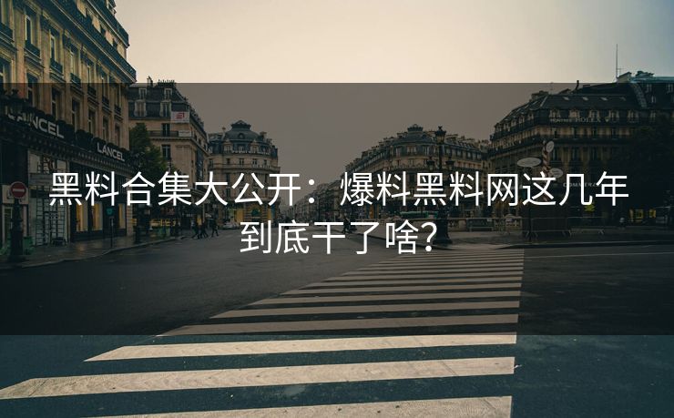 黑料合集大公开：爆料黑料网这几年到底干了啥？