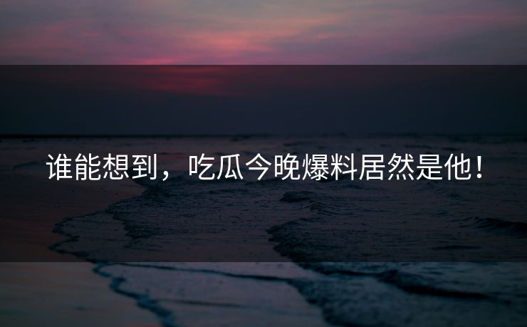 谁能想到，吃瓜今晚爆料居然是他！