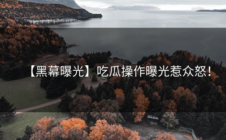 【黑幕曝光】吃瓜操作曝光惹众怒！