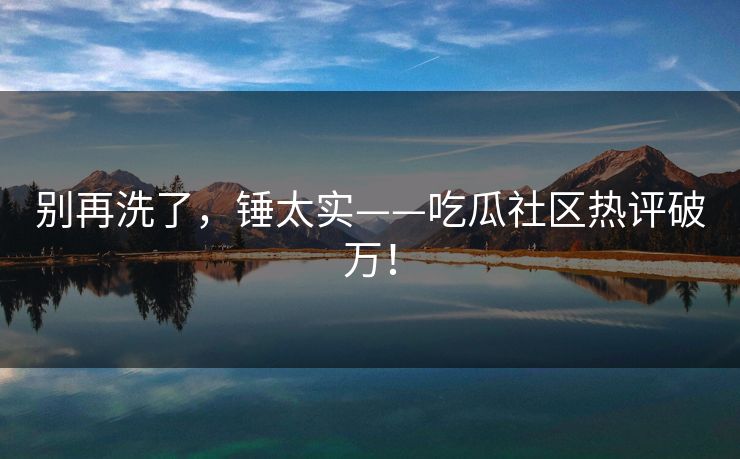 别再洗了，锤太实——吃瓜社区热评破万！