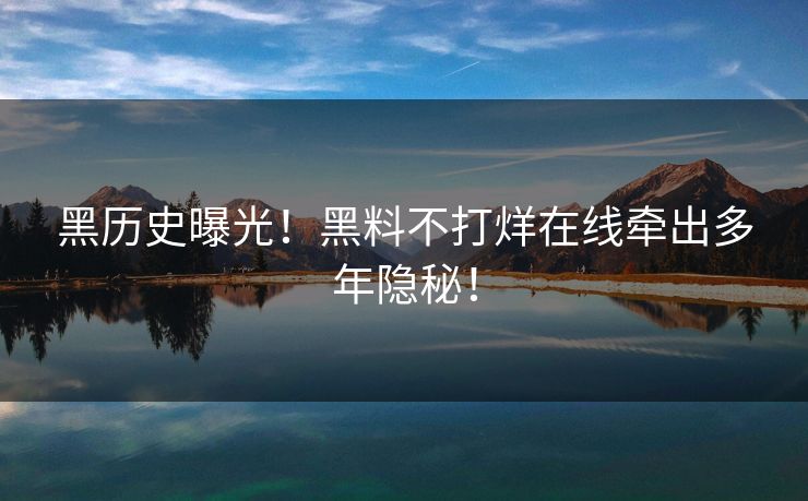 黑历史曝光！黑料不打烊在线牵出多年隐秘！
