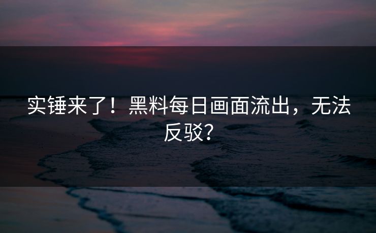 实锤来了！黑料每日画面流出，无法反驳？