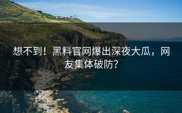 想不到！黑料官网爆出深夜大瓜，网友集体破防？