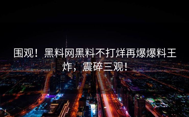 围观！黑料网黑料不打烊再爆爆料王炸，震碎三观！
