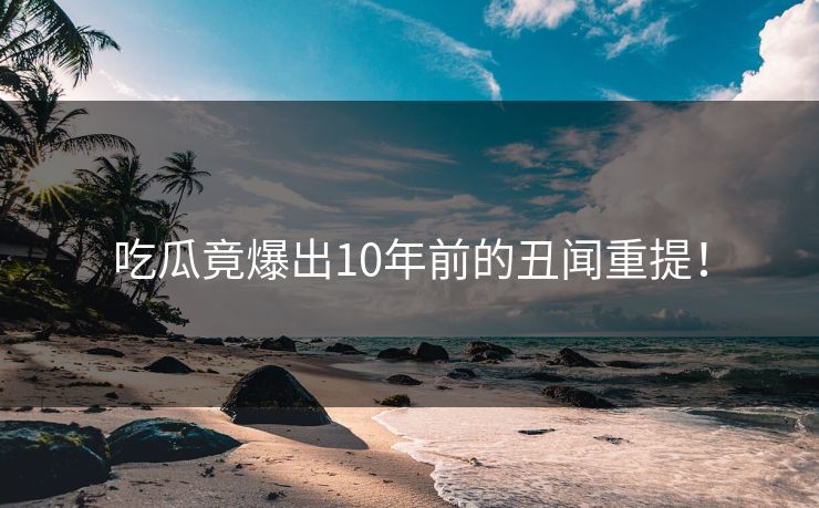 吃瓜竟爆出10年前的丑闻重提！