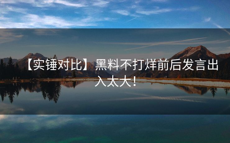 【实锤对比】黑料不打烊前后发言出入太大！