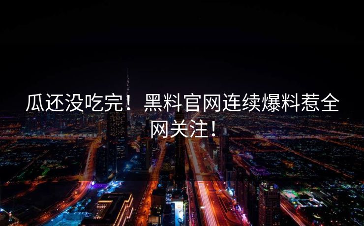 瓜还没吃完！黑料官网连续爆料惹全网关注！