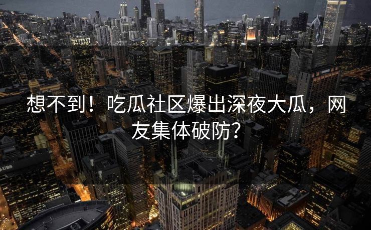 想不到！吃瓜社区爆出深夜大瓜，网友集体破防？