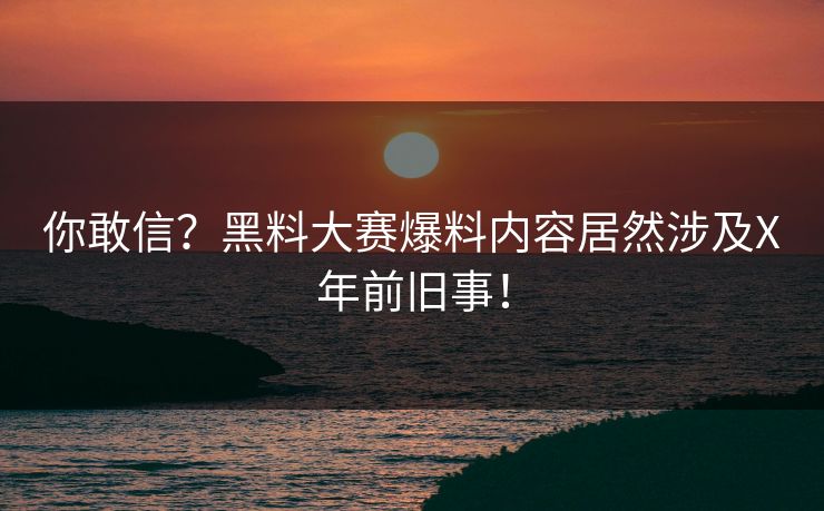 你敢信？黑料大赛爆料内容居然涉及X年前旧事！