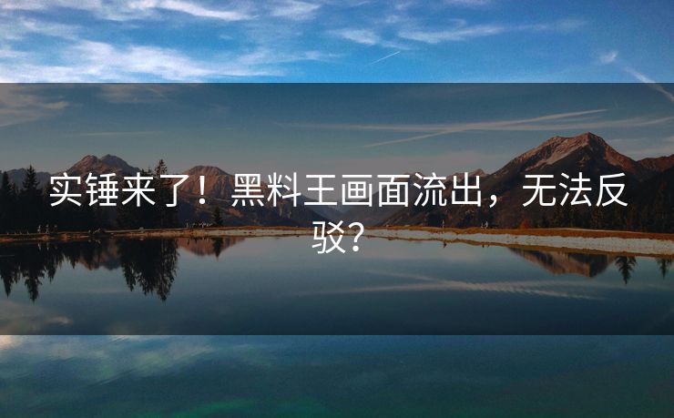 实锤来了！黑料王画面流出，无法反驳？