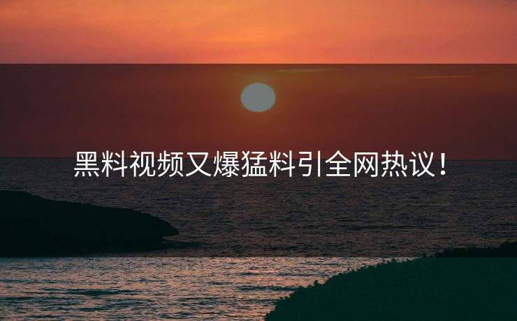 黑料视频又爆猛料引全网热议！