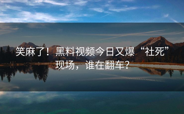 笑麻了！黑料视频今日又爆“社死”现场，谁在翻车？