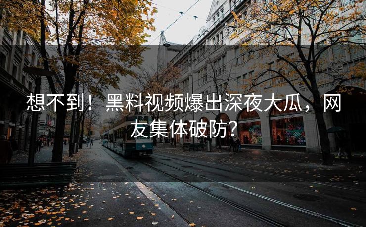 想不到！黑料视频爆出深夜大瓜，网友集体破防？