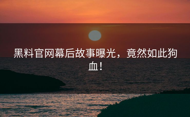 黑料官网幕后故事曝光，竟然如此狗血！