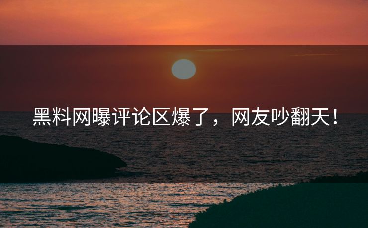 黑料网曝评论区爆了，网友吵翻天！