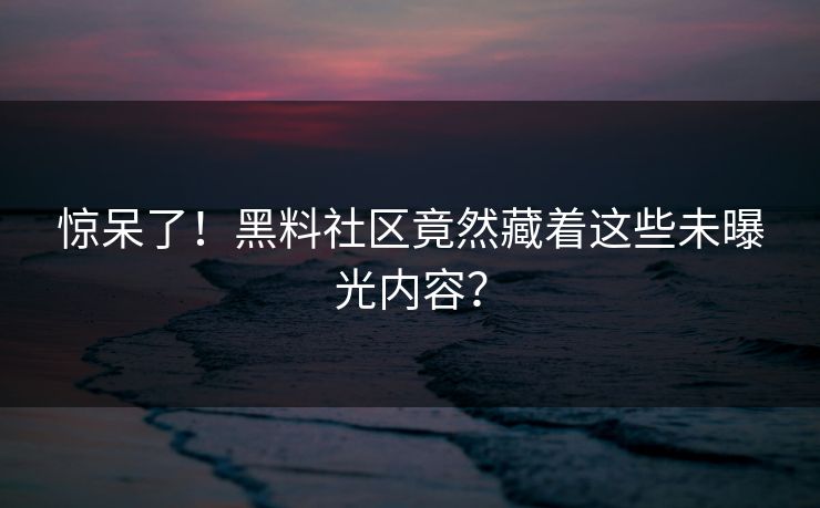 惊呆了！黑料社区竟然藏着这些未曝光内容？