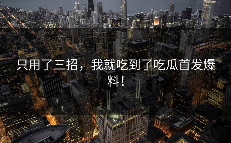 只用了三招，我就吃到了吃瓜首发爆料！