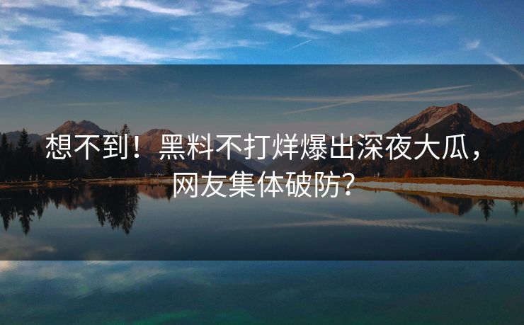 想不到！黑料不打烊爆出深夜大瓜，网友集体破防？