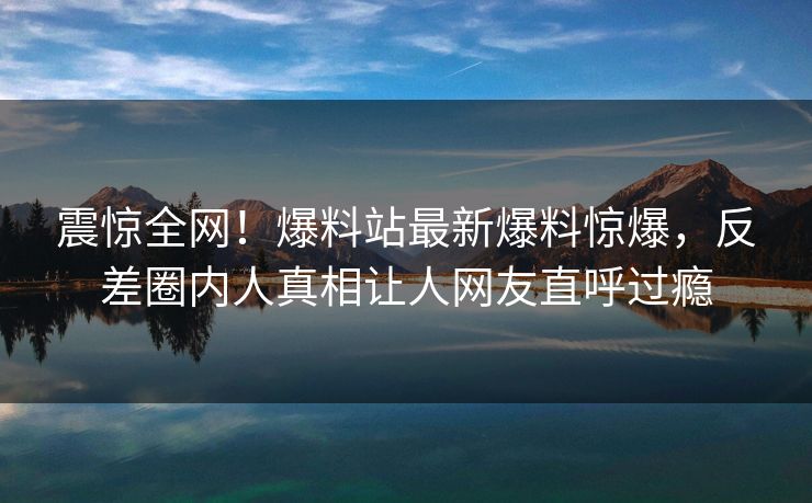震惊全网！爆料站最新爆料惊爆，反差圈内人真相让人网友直呼过瘾