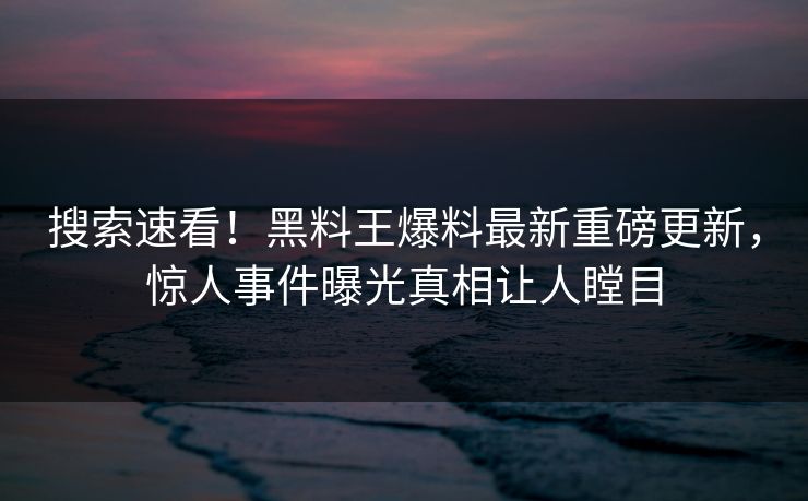 搜索速看！黑料王爆料最新重磅更新，惊人事件曝光真相让人瞠目